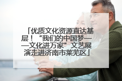 优质文化资源直达基层！“我们的中国梦——文化进万家”文艺展演走进济南市莱芜区