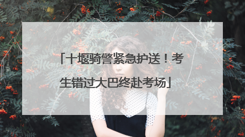 十堰骑警紧急护送！考生错过大巴终赴考场