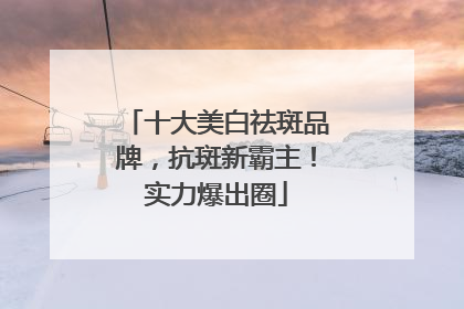 十大美白祛斑品牌，抗斑新霸主！实力爆出圈