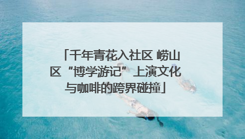 千年青花入社区 崂山区“博学游记”上演文化与咖啡的跨界碰撞