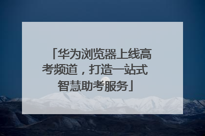 华为浏览器上线高考频道，打造一站式智慧助考服务