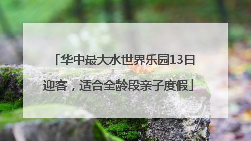 华中最大水世界乐园13日迎客，适合全龄段亲子度假