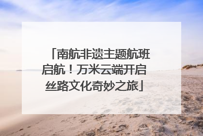 南航非遗主题航班启航！万米云端开启丝路文化奇妙之旅