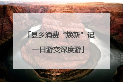 县乡消费“焕新”记 一日游变深度游
