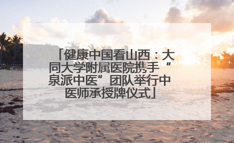 健康中国看山西：大同大学附属医院携手“泉派中医”团队举行中医师承授牌仪式