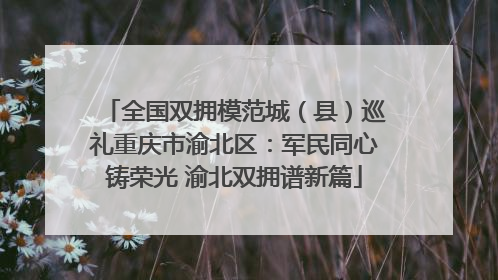 全国双拥模范城（县）巡礼重庆市渝北区：军民同心铸荣光 渝北双拥谱新篇