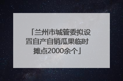 兰州市城管委拟设置自产自销瓜果临时摊点2000余个