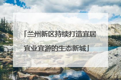 兰州新区持续打造宜居宜业宜游的生态新城