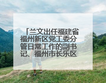 兰文出任福建省福州新区党工委分管日常工作的副书记、福州市长乐区委书记