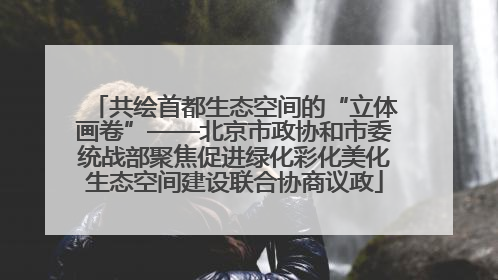 共绘首都生态空间的“立体画卷”——北京市政协和市委统战部聚焦促进绿化彩化美化生态空间建设联合协商议政