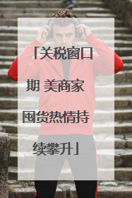 关税窗口期 美商家囤货热情持续攀升
