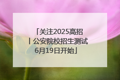 关注2025高招丨公安院校招生测试6月19日开始