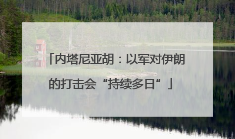 内塔尼亚胡：以军对伊朗的打击会“持续多日”