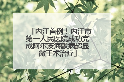 内江首例！内江市第一人民医院成功完成阿尔茨海默病超显微手术治疗