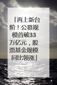 再上新台阶！公募规模首破33万亿元，股票基金规模同比领涨