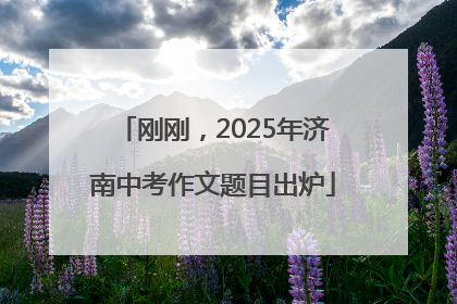 刚刚，2025年济南中考作文题目出炉