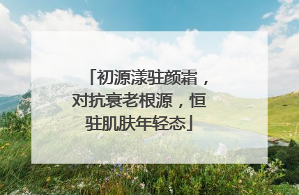 初源漾驻颜霜，对抗衰老根源，恒驻肌肤年轻态