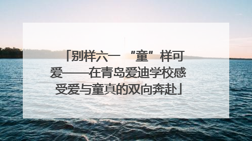 别样六一 “童”样可爱——在青岛爱迪学校感受爱与童真的双向奔赴