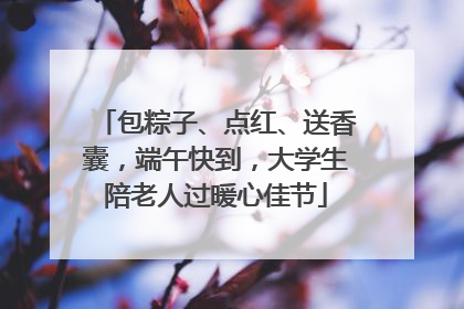 包粽子、点红、送香囊，端午快到，大学生陪老人过暖心佳节