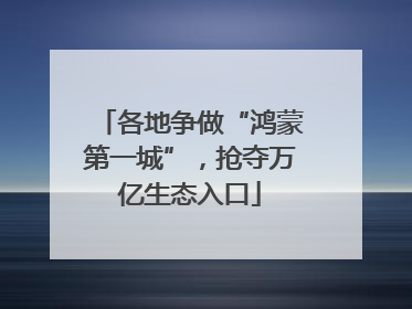 各地争做“鸿蒙第一城”，抢夺万亿生态入口