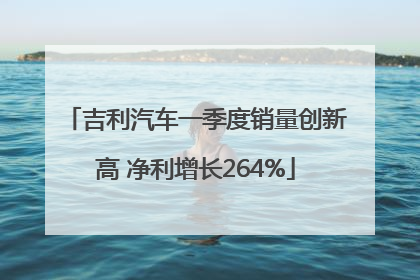 吉利汽车一季度销量创新高 净利增长264%