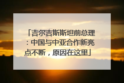 吉尔吉斯斯坦前总理：中国与中亚合作新亮点不断，原因在这里