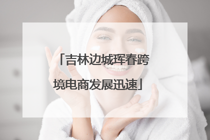 吉林边城珲春跨境电商发展迅速