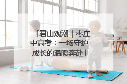 君山观潮｜枣庄中高考：一场守护成长的温暖奔赴