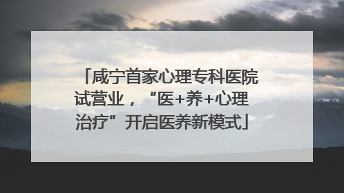 咸宁首家心理专科医院试营业，“医+养+心理治疗”开启医养新模式