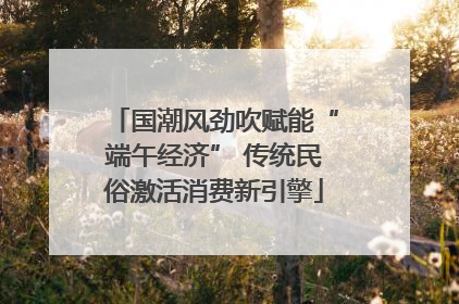 国潮风劲吹赋能“端午经济” 传统民俗激活消费新引擎