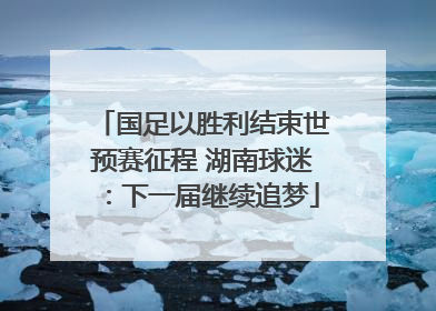 国足以胜利结束世预赛征程 湖南球迷：下一届继续追梦