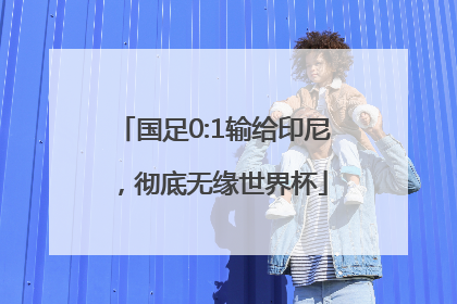 国足0:1输给印尼，彻底无缘世界杯