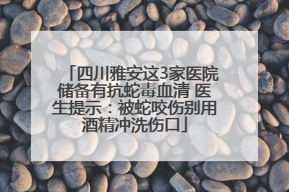 四川雅安这3家医院储备有抗蛇毒血清 医生提示：被蛇咬伤别用酒精冲洗伤口