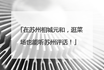 在苏州相城元和，逛菜场也能听苏州评话！