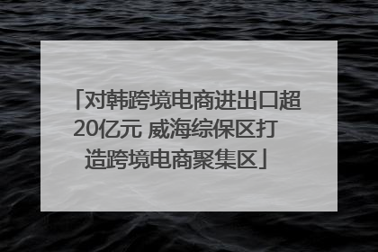 对韩跨境电商进出口超20亿元 威海综保区打造跨境电商聚集区