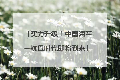 实力升级！中国海军三航母时代即将到来