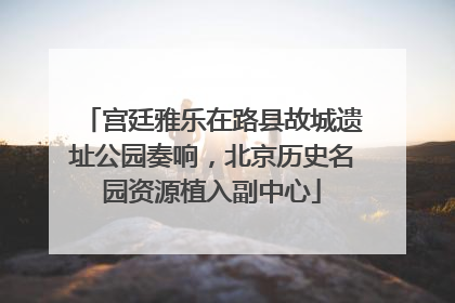 宫廷雅乐在路县故城遗址公园奏响，北京历史名园资源植入副中心