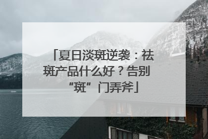 夏日淡斑逆袭：祛斑产品什么好？告别“斑”门弄斧