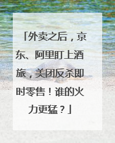 外卖之后，京东、阿里盯上酒旅，美团反杀即时零售！谁的火力更猛？