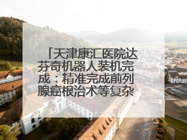 天津康汇医院达芬奇机器人装机完成：精准完成前列腺癌根治术等复杂手术！