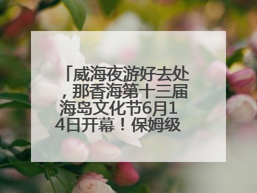 威海夜游好去处，那香海第十三届海岛文化节6月14日开幕！保姆级攻略来啦~