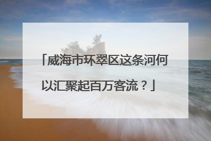 威海市环翠区这条河何以汇聚起百万客流？