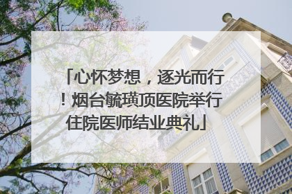 心怀梦想，逐光而行！烟台毓璜顶医院举行住院医师结业典礼