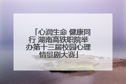 心润生命 健康同行 湖南高铁职院举办第十三届校园心理情景剧大赛