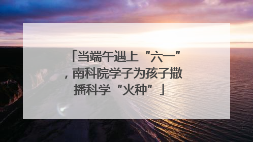 当端午遇上“六一”，南科院学子为孩子撒播科学“火种”