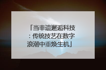 当非遗邂逅科技：传统技艺在数字浪潮中重焕生机