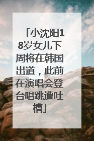 小沈阳18岁女儿下周将在韩国出道，此前在演唱会登台唱跳遭吐槽