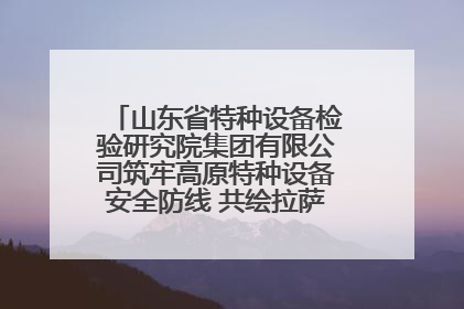 山东省特种设备检验研究院集团有限公司筑牢高原特种设备安全防线 共绘拉萨美好生活画卷