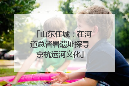 山东任城：在河道总督署遗址探寻京杭运河文化