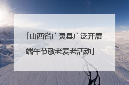 山西省广灵县广泛开展端午节敬老爱老活动